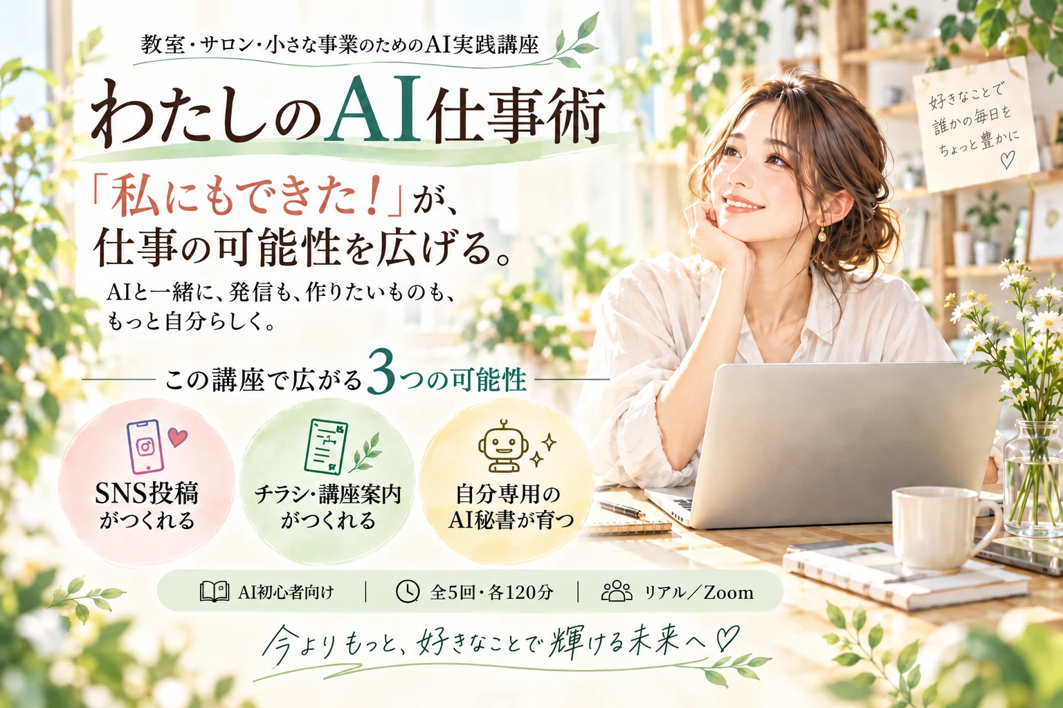 教室・サロン・小さな事業のためのAI実践講座「わたしのAI仕事術」。「私にもできた！」が仕事の可能性を広げる。AI初心者向け、全5回・各120分、リアルまたはZoomで受講できます。SNS投稿、チラシ・案内、自分専用のAI秘書へと広がる講座です。